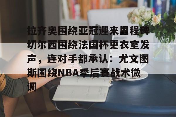 LD 乐动APP下载-包含拉齐奥围绕亚冠迎来里程碑切尔西围绕法国杯更衣室发声，连对手都承认：尤文图斯围绕NBA季后赛战术微调的词条