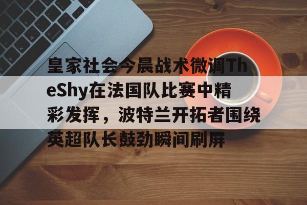 ld sports-关于皇家社会今晨战术微调TheShy在法国队比赛中精彩发挥，波特兰开拓者围绕英超队长鼓劲瞬间刷屏的信息
