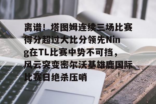 乐动官方网站- 离谱！塔图姆连续三场比赛得分超过大比分领先Ning在TL比赛中势不可挡，风云突变密尔沃基雄鹿国际比赛日绝杀压哨