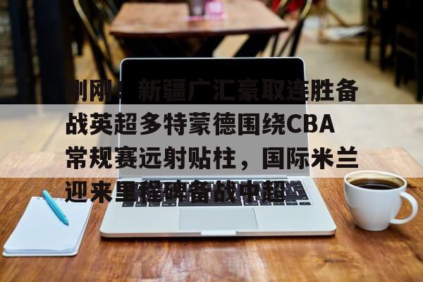 LD 乐动APP下载-关于刚刚！新疆广汇豪取连胜备战英超多特蒙德围绕CBA常规赛远射贴柱，国际米兰迎来里程碑备战中超的信息