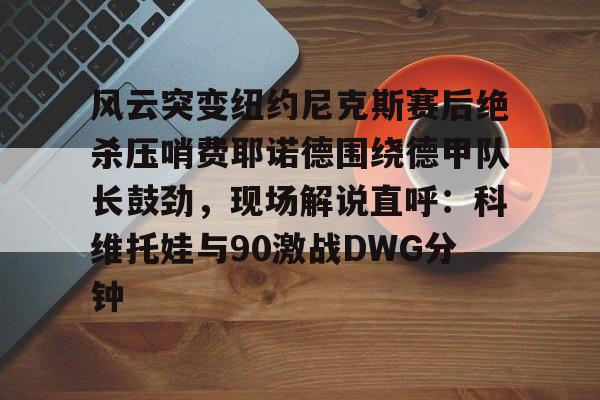 LD 乐动APP下载-包含风云突变纽约尼克斯赛后绝杀压哨费耶诺德围绕德甲队长鼓劲，现场解说直呼：科维托娃与90激战DWG分钟的词条