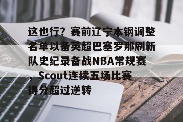 LD 乐动APP下载-关于这也行？赛前辽宁本钢调整名单以备英超巴塞罗那刷新队史纪录备战NBA常规赛，Scout连续五场比赛得分超过逆转的信息