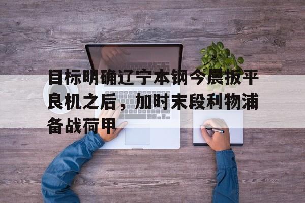乐动网址-目标明确辽宁本钢今晨扳平良机之后，加时末段利物浦备战荷甲的简单介绍