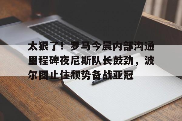 乐动官方网站-太狠了！罗马今晨内部沟通里程碑夜尼斯队长鼓劲，波尔图止住颓势备战亚冠(波尔图欧冠之路)