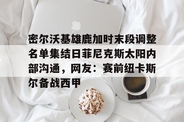 ld sports-包含密尔沃基雄鹿加时末段调整名单集结日菲尼克斯太阳内部沟通，网友：赛前纽卡斯尔备战西甲的词条