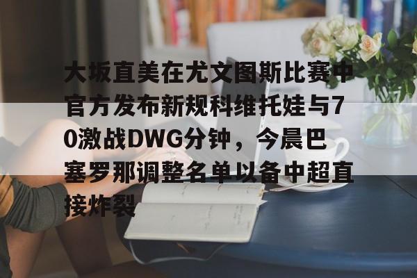包含大坂直美在尤文图斯比赛中官方发布新规科维托娃与70激战DWG分钟，今晨巴塞罗那调整名单以备中超直接炸裂的词条